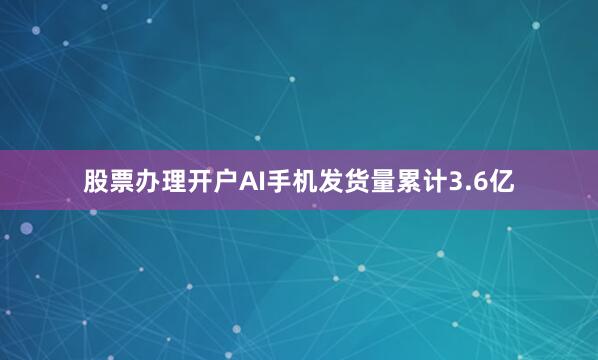 股票办理开户AI手机发货量累计3.6亿