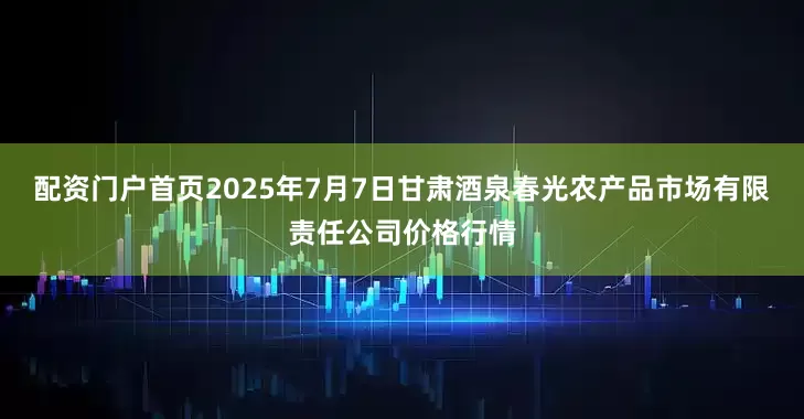 配资门户首页2025年7月7日甘肃酒泉春光农产品市场有限责任公司价格行情